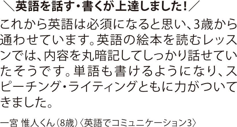 英語教室の「英語でコミュニケーション3」コースを受講する8歳のお子様の口コミ。3歳から通い始め、英語の絵本音読や単語の書き取りを通じて、スピーキングとライティングが上達したエピソードを紹介。雑誌『ワイヤーママ』掲載。