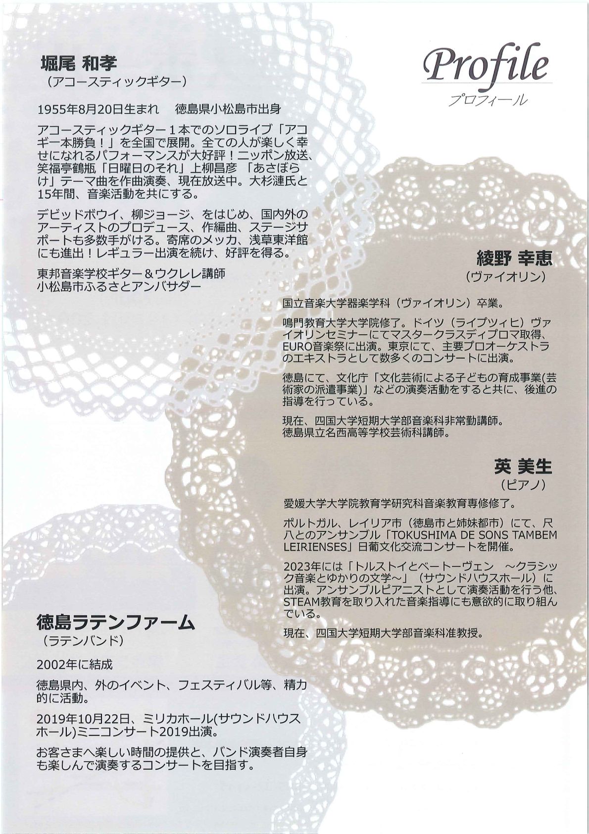 プロフィール 堀尾 和孝 (アコースティックギター) 1955年8月20日生まれ 徳島県小松島市出身 アコースティックギター1本でのソロライブ 「アコ ギー本勝負!」を全国で展開。 全ての人が楽しく幸せになれるパフォーマンスが大好評! ニッポン放送、笑福亭鶴瓶 「日曜日のそれ」 上柳昌彦 あさぼらけ」テーマ曲を作曲演奏、 現在放送中。 大杉漣氏と15年間、音楽活動を共にする。 デビッドボウイ、 柳ジョージ、をはじめ、国内外の アーティストのプロデュース、作編曲、ステージサ ポートも多数手がける。寄席のメッカ、浅草東洋館にも進出!レギュラー出演を続け、好評を得る。 東邦音楽学校ギター&ウクレレ講師 小松島市ふるさとアンバサダー 綾野 幸恵 (ヴァイオリン) 国立音楽大学器楽学科 (ヴァイオリン)卒業。 鳴門教育大学大学院修了。 ドイツ(ライプツィヒ) ヴァイオリンセミナーにてマスタークラスディプロマ取得、EURO音楽祭に出演。東京にて、主要プロオーケストラのエキストラとして数多くのコンサートに出演。 徳島にて、文化庁「文化芸術による子どもの育成事業(芸術家の派遣事業)」などの演奏活動をすると共に、後進の指導を行っている。 現在、四国大学短期大学部音楽科非常勤講師。 徳島県立名西高等学校芸術科講師。 英 美生 (ピアノ) 愛媛大学大学院教育学研究科音楽教育専修修了。 ポルトガル、レイリア市 (徳島市と姉妹都市)にて、尺八とのアンサンブル「TOKUSHIMA DE SONS TAMBEM LEIRIENSES」日葡文化交流コンサートを開催。 2023年には「トルストイとベートーヴェン ~クラシッ ク音楽とゆかりの文学~」 (サウンドハウスホール)に出演。アンサンブルピアニストとして演奏活動を行う他、STEAM教育を取り入れた音楽指導にも意欲的に取り組んでいる。 現在、四国大学短期大学部音楽科准教授。 徳島ラテンファーム (ラテンバンド) 2002年に結成 徳島県内、外のイベント、フェスティバル等、精力的に活動。 2019年10月22日、ミリカホール(サウンドハウスホール)ミニコンサート2019出演。 お客さまへ楽しい時間の提供と、バンド演奏者自身も楽しんで演奏するコンサートを目指す。